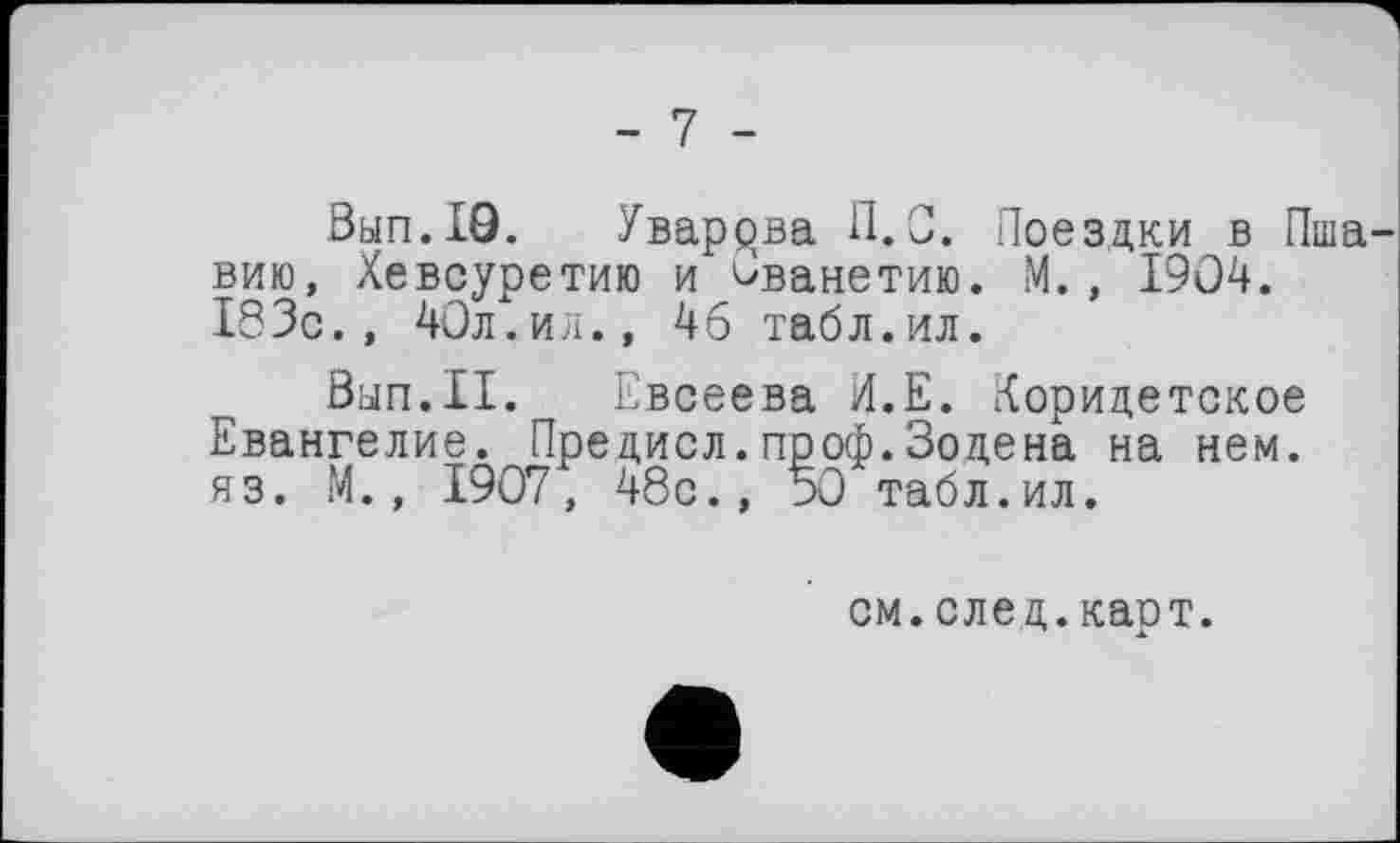 ﻿- 7 -
Вып.Ю. Уварова П. С. Поездки в Пша вию, Хевсуретию и Ованетию. М. , 1904. 183с., 40л.ил., 46 табл.ил.
Вып.П. Евсеева И.Е. Коридетское Евангелие. Предисл.проф.Зодена на нем. яз. М., 1907, 48с., 50 табл.ил.
см.след.карт.